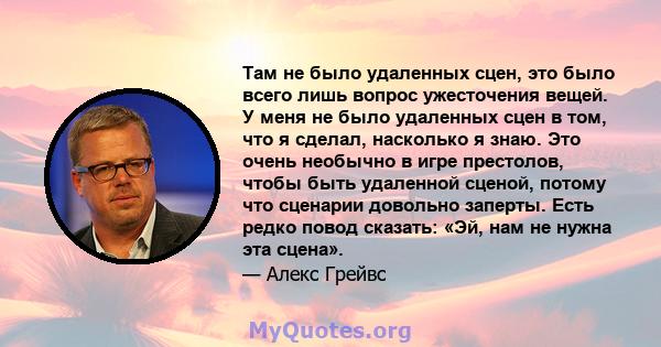 Там не было удаленных сцен, это было всего лишь вопрос ужесточения вещей. У меня не было удаленных сцен в том, что я сделал, насколько я знаю. Это очень необычно в игре престолов, чтобы быть удаленной сценой, потому что 