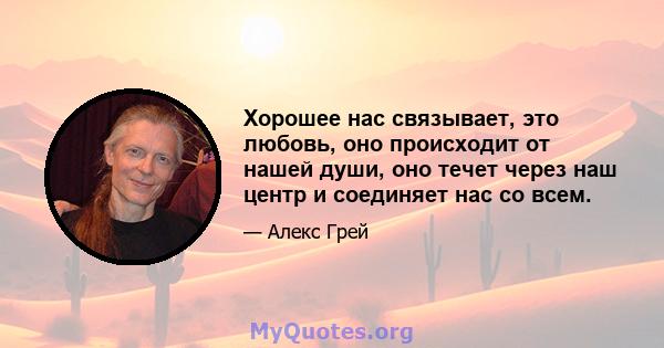 Хорошее нас связывает, это любовь, оно происходит от нашей души, оно течет через наш центр и соединяет нас со всем.