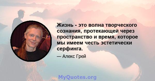 Жизнь - это волна творческого сознания, протекающей через пространство и время, которое мы имеем честь эстетически серфинга.