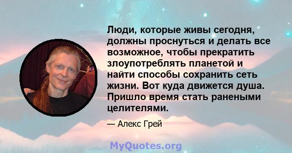 Люди, которые живы сегодня, должны проснуться и делать все возможное, чтобы прекратить злоупотреблять планетой и найти способы сохранить сеть жизни. Вот куда движется душа. Пришло время стать ранеными целителями.