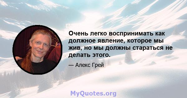 Очень легко воспринимать как должное явление, которое мы жив, но мы должны стараться не делать этого.