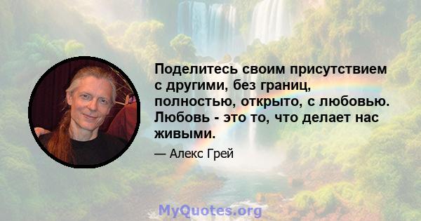 Поделитесь своим присутствием с другими, без границ, полностью, открыто, с любовью. Любовь - это то, что делает нас живыми.