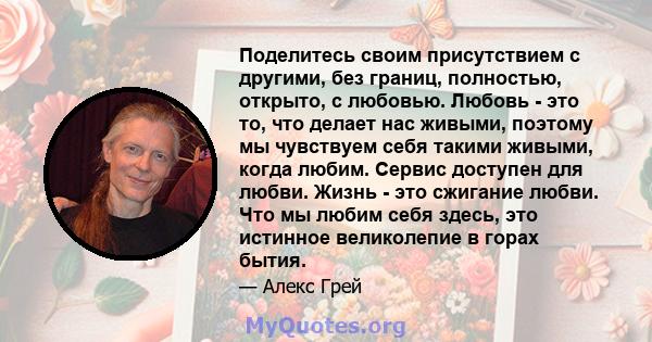 Поделитесь своим присутствием с другими, без границ, полностью, открыто, с любовью. Любовь - это то, что делает нас живыми, поэтому мы чувствуем себя такими живыми, когда любим. Сервис доступен для любви. Жизнь - это