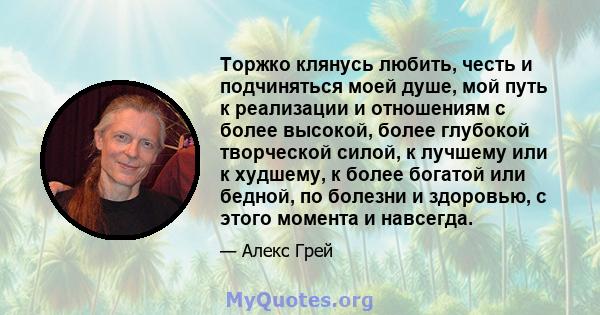 Торжко клянусь любить, честь и подчиняться моей душе, мой путь к реализации и отношениям с более высокой, более глубокой творческой силой, к лучшему или к худшему, к более богатой или бедной, по болезни и здоровью, с