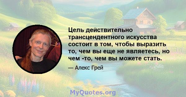 Цель действительно трансцендентного искусства состоит в том, чтобы выразить то, чем вы еще не являетесь, но чем -то, чем вы можете стать.