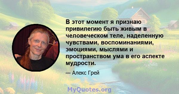 В этот момент я признаю привилегию быть живым в человеческом теле, наделенную чувствами, воспоминаниями, эмоциями, мыслями и пространством ума в его аспекте мудрости.