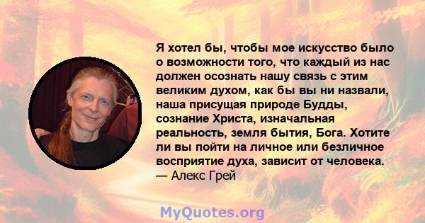 Я хотел бы, чтобы мое искусство было о возможности того, что каждый из нас должен осознать нашу связь с этим великим духом, как бы вы ни назвали, наша присущая природе Будды, сознание Христа, изначальная реальность,