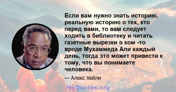 Если вам нужно знать историю, реальную историю о тех, кто перед вами, то вам следует ходить в библиотеку и читать газетные вырезки о ком -то вроде Мухаммеда Али каждый день, тогда это может привести к тому, что вы