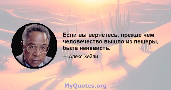 Если вы вернетесь, прежде чем человечество вышло из пещеры, была ненависть.