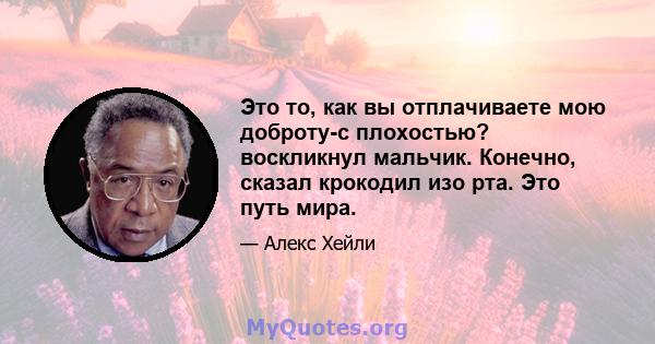 Это то, как вы отплачиваете мою доброту-с плохостью? воскликнул мальчик. Конечно, сказал крокодил изо рта. Это путь мира.