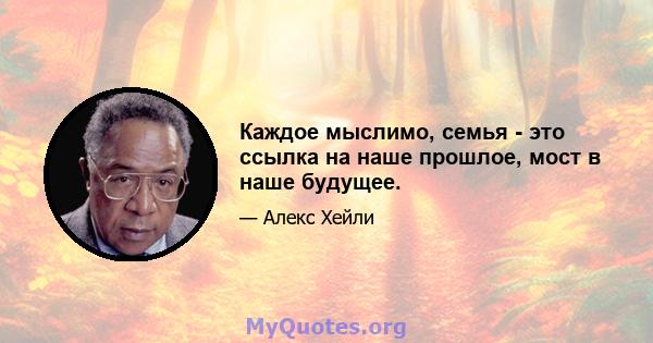 Каждое мыслимо, семья - это ссылка на наше прошлое, мост в наше будущее.