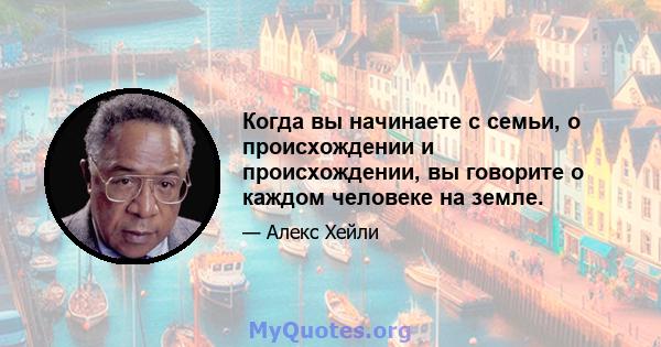 Когда вы начинаете с семьи, о происхождении и происхождении, вы говорите о каждом человеке на земле.