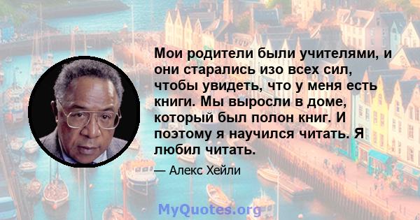 Мои родители были учителями, и они старались изо всех сил, чтобы увидеть, что у меня есть книги. Мы выросли в доме, который был полон книг. И поэтому я научился читать. Я любил читать.