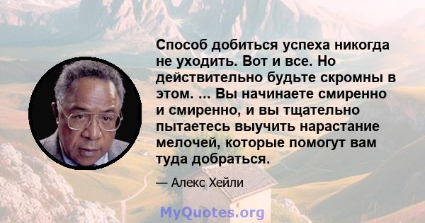 Способ добиться успеха никогда не уходить. Вот и все. Но действительно будьте скромны в этом. ... Вы начинаете смиренно и смиренно, и вы тщательно пытаетесь выучить нарастание мелочей, которые помогут вам туда добраться.