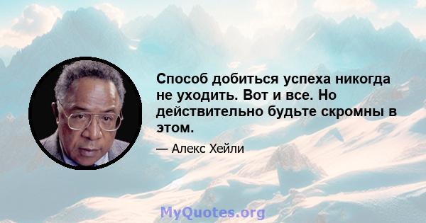 Способ добиться успеха никогда не уходить. Вот и все. Но действительно будьте скромны в этом.