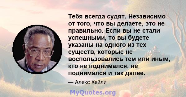 Тебя всегда судят. Независимо от того, что вы делаете, это не правильно. Если вы не стали успешными, то вы будете указаны на одного из тех существ, которые не воспользовались тем или иным, кто не поднимался, не