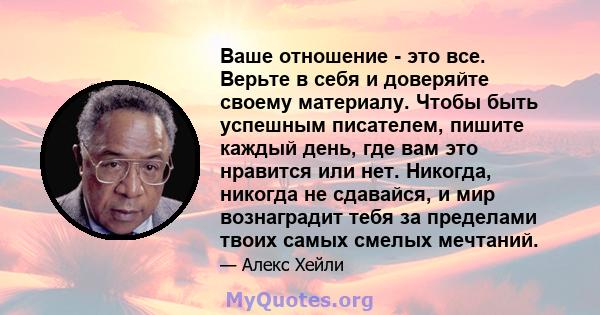 Ваше отношение - это все. Верьте в себя и доверяйте своему материалу. Чтобы быть успешным писателем, пишите каждый день, где вам это нравится или нет. Никогда, никогда не сдавайся, и мир вознаградит тебя за пределами