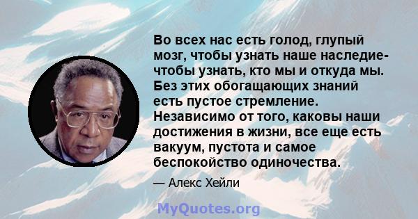 Во всех нас есть голод, глупый мозг, чтобы узнать наше наследие- чтобы узнать, кто мы и откуда мы. Без этих обогащающих знаний есть пустое стремление. Независимо от того, каковы наши достижения в жизни, все еще есть