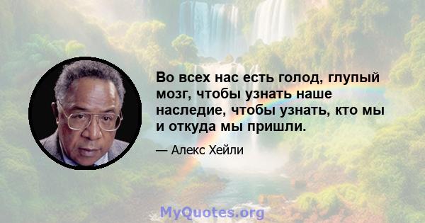 Во всех нас есть голод, глупый мозг, чтобы узнать наше наследие, чтобы узнать, кто мы и откуда мы пришли.