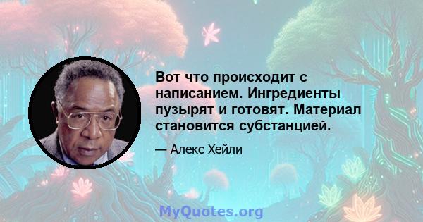 Вот что происходит с написанием. Ингредиенты пузырят и готовят. Материал становится субстанцией.