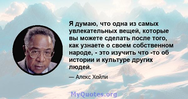 Я думаю, что одна из самых увлекательных вещей, которые вы можете сделать после того, как узнаете о своем собственном народе, - это изучить что -то об истории и культуре других людей.