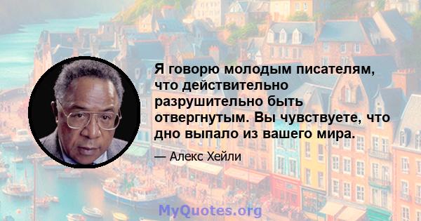 Я говорю молодым писателям, что действительно разрушительно быть отвергнутым. Вы чувствуете, что дно выпало из вашего мира.