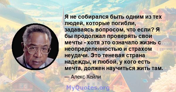 Я не собирался быть одним из тех людей, которые погибли, задаваясь вопросом, что если? Я бы продолжал проверять свои мечты - хотя это означало жизнь с неопределенностью и страхом неудачи. Это теневая страна надежды, и