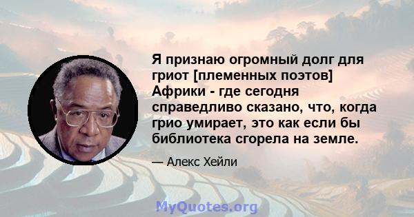 Я признаю огромный долг для гриот [племенных поэтов] Африки - где сегодня справедливо сказано, что, когда грио умирает, это как если бы библиотека сгорела на земле.