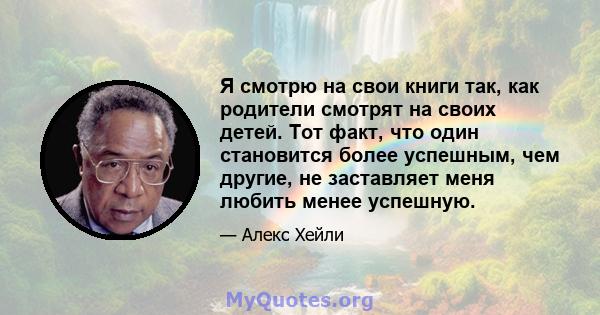 Я смотрю на свои книги так, как родители смотрят на своих детей. Тот факт, что один становится более успешным, чем другие, не заставляет меня любить менее успешную.