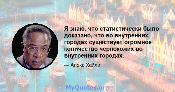 Я знаю, что статистически было доказано, что во внутренних городах существует огромное количество чернокожих во внутренних городах.