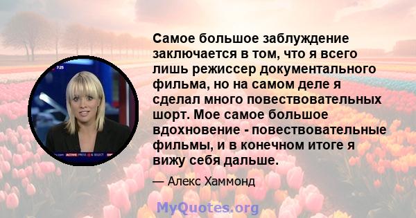 Самое большое заблуждение заключается в том, что я всего лишь режиссер документального фильма, но на самом деле я сделал много повествовательных шорт. Мое самое большое вдохновение - повествовательные фильмы, и в