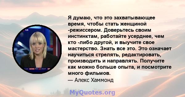 Я думаю, что это захватывающее время, чтобы стать женщиной -режиссером. Доверьтесь своим инстинктам, работайте усерднее, чем кто -либо другой, и выучите свое мастерство. Знать все это. Это означает научиться стрелять,