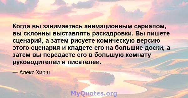 Когда вы занимаетесь анимационным сериалом, вы склонны выставлять раскадровки. Вы пишете сценарий, а затем рисуете комическую версию этого сценария и кладете его на большие доски, а затем вы передаете его в большую