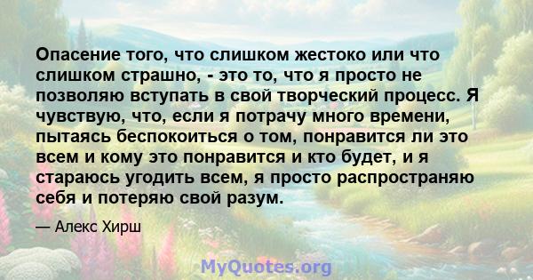 Опасение того, что слишком жестоко или что слишком страшно, - это то, что я просто не позволяю вступать в свой творческий процесс. Я чувствую, что, если я потрачу много времени, пытаясь беспокоиться о том, понравится ли 