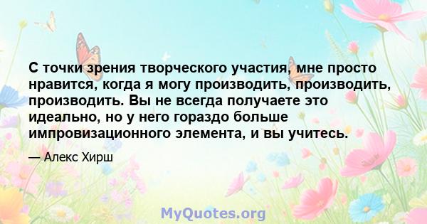 С точки зрения творческого участия, мне просто нравится, когда я могу производить, производить, производить. Вы не всегда получаете это идеально, но у него гораздо больше импровизационного элемента, и вы учитесь.