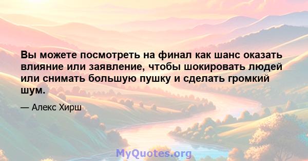 Вы можете посмотреть на финал как шанс оказать влияние или заявление, чтобы шокировать людей или снимать большую пушку и сделать громкий шум.