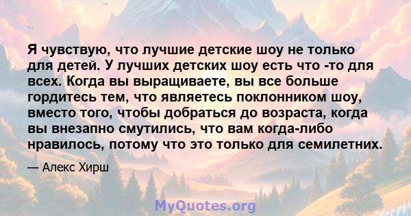 Я чувствую, что лучшие детские шоу не только для детей. У лучших детских шоу есть что -то для всех. Когда вы выращиваете, вы все больше гордитесь тем, что являетесь поклонником шоу, вместо того, чтобы добраться до