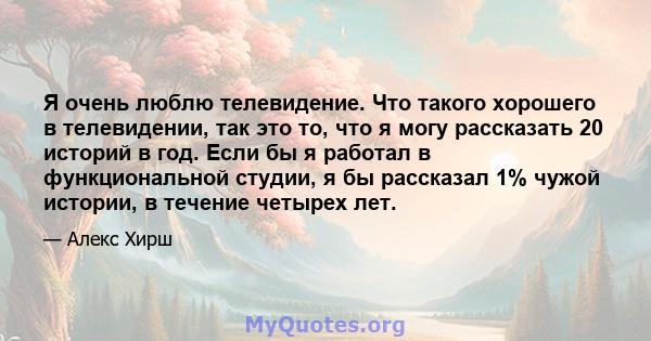 Я очень люблю телевидение. Что такого хорошего в телевидении, так это то, что я могу рассказать 20 историй в год. Если бы я работал в функциональной студии, я бы рассказал 1% чужой истории, в течение четырех лет.