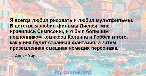 Я всегда любил рисовать и любил мультфильмы. В детстве я любил фильмы Диснея, мне нравились Симпсоны, и я был большим поклонником комиксов Кэлвина и Гоббса и того, как у них будет странная фантазия, а затем приземленная 