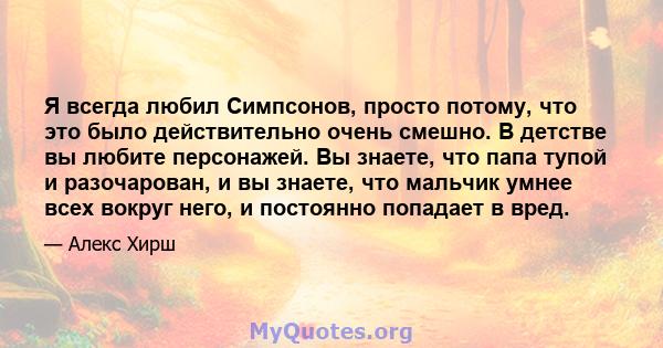 Я всегда любил Симпсонов, просто потому, что это было действительно очень смешно. В детстве вы любите персонажей. Вы знаете, что папа тупой и разочарован, и вы знаете, что мальчик умнее всех вокруг него, и постоянно