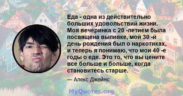 Еда - одна из действительно больших удовольствий жизни. Моя вечеринка с 20 -летием была посвящена выпивке, мой 30 -й день рождения был о наркотиках, и теперь я понимаю, что мои 40 -е годы о еде. Это то, что вы цените