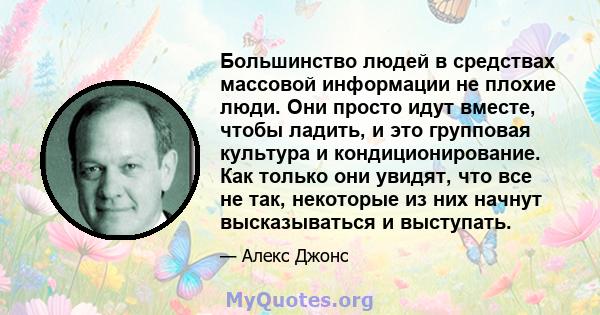 Большинство людей в средствах массовой информации не плохие люди. Они просто идут вместе, чтобы ладить, и это групповая культура и кондиционирование. Как только они увидят, что все не так, некоторые из них начнут