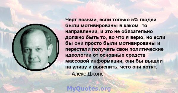 Черт возьми, если только 5% людей были мотивированы в каком -то направлении, и это не обязательно должно быть то, во что я верю, но если бы они просто были мотивированы и перестали получать свои политические идеологии