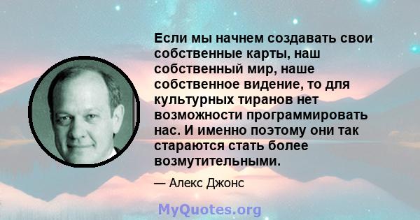 Если мы начнем создавать свои собственные карты, наш собственный мир, наше собственное видение, то для культурных тиранов нет возможности программировать нас. И именно поэтому они так стараются стать более