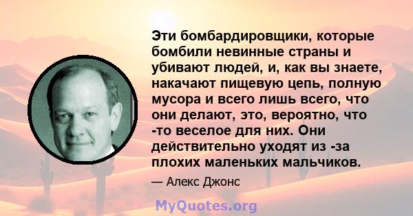 Эти бомбардировщики, которые бомбили невинные страны и убивают людей, и, как вы знаете, накачают пищевую цепь, полную мусора и всего лишь всего, что они делают, это, вероятно, что -то веселое для них. Они действительно