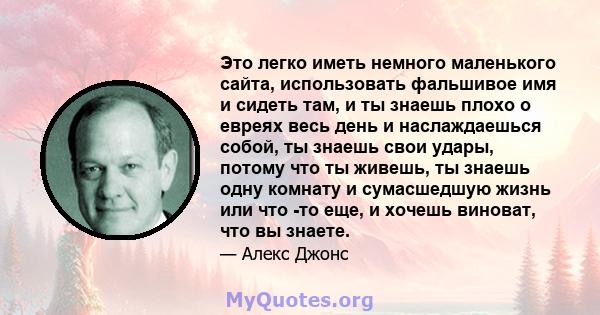 Это легко иметь немного маленького сайта, использовать фальшивое имя и сидеть там, и ты знаешь плохо о евреях весь день и наслаждаешься собой, ты знаешь свои удары, потому что ты живешь, ты знаешь одну комнату и