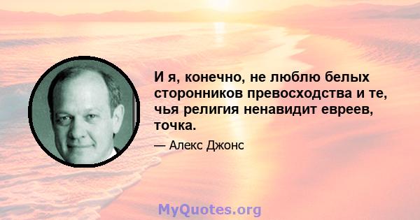 И я, конечно, не люблю белых сторонников превосходства и те, чья религия ненавидит евреев, точка.