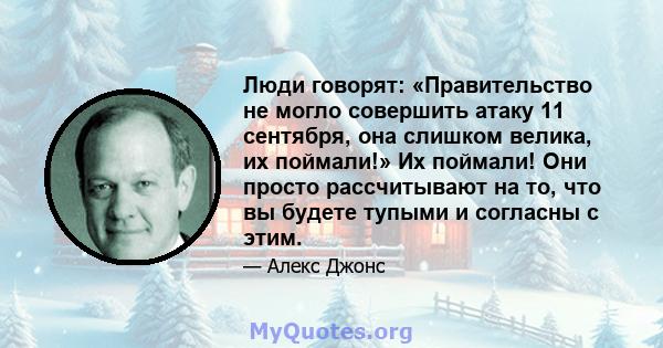 Люди говорят: «Правительство не могло совершить атаку 11 сентября, она слишком велика, их поймали!» Их поймали! Они просто рассчитывают на то, что вы будете тупыми и согласны с этим.