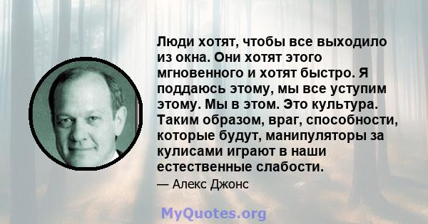 Люди хотят, чтобы все выходило из окна. Они хотят этого мгновенного и хотят быстро. Я поддаюсь этому, мы все уступим этому. Мы в этом. Это культура. Таким образом, враг, способности, которые будут, манипуляторы за