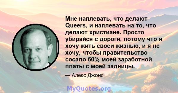 Мне наплевать, что делают Queers, и наплевать на то, что делают христиане. Просто убирайся с дороги, потому что я хочу жить своей жизнью, и я не хочу, чтобы правительство сосало 60% моей заработной платы с моей задницы.